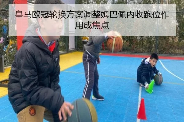 皇马欧冠轮换方案调整姆巴佩内收跑位作用成焦点